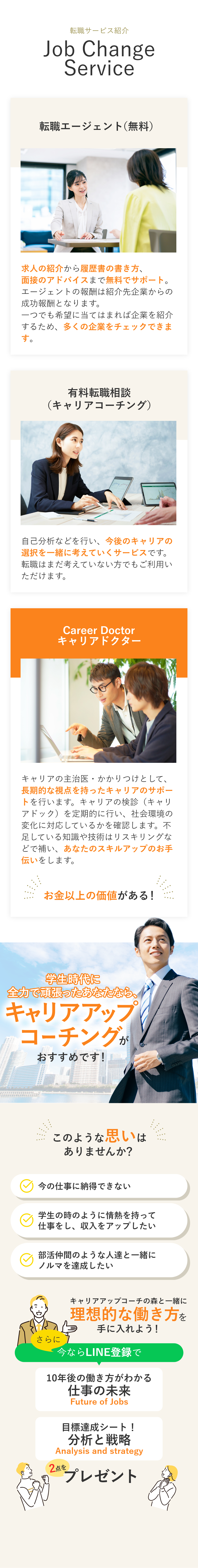 【転職サービス紹介】転職エージェント（無料）求人の紹介から履歴書の書き方、面接のアドバイスまで無料でサポート。エージェントの報酬は紹介先企業からの成功報酬となります。一つでも希望に当てはまれば企業を紹介するため、多くの企業をチェックできます。 有料転職相談（キャリアコーチング） 自己分析などを行い、今後のキャリアの選択を一緒に考えていくサービスです。転職はまだ考えていない方でもご利用いただけます。 Career Doctorキャリアドクター キャリアの主治医・かかりつけとして、長期的な視点を持ったキャリアのサポートを行います。キャリアの検診（キャリアドック）を定期的に行い、社会環境の変化に対応しているかを確認します。不足している知識や技術はリスキリングなどで補い、あなたのスキルアップのお手伝いをします。 キャリアドクターなら転職後のサポートも行いますので、もしミスマッチが生じるなどの転職後のお悩みなどもしっかりご対応します。そう、転職はゴールではなく、スタートなのです。 大逆転キャリアを目指すならキャリアドクターがおすすめです！ もう悩まないための無料キャリア診断実施中！ 将来に対する不安の解消 納得できないキャリアからの卒業 未経験の業界への挑戦 キャリアコンサルタントが大逆転キャリアの秘訣を完全公開！ さらに今ならLINE登録で大逆転キャリアの設定図が描ける資料を3点プレゼント！