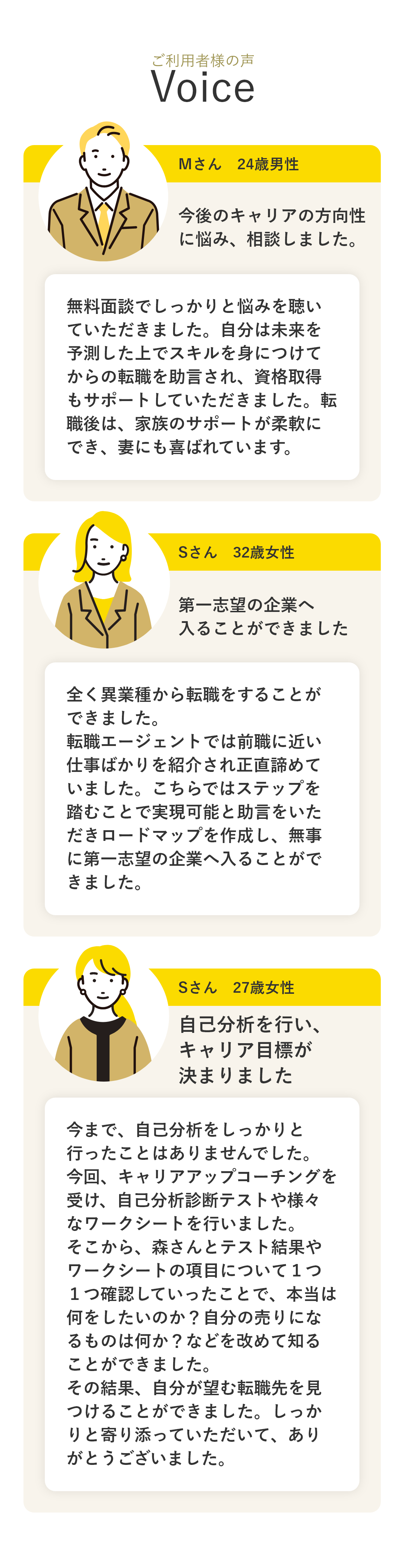 【大逆転キャリアプラン】ライフキャリアの構築 長い人生全体を考えるサポートを通じて、充実した人生を送るための転職活動や、キャリアをどのように選択するかを一緒に考えます。 キャリアドック（検診） 定期的な評価や面談（セルフ・キャリアドック）を通じて、将来の健全なキャリアを目指して適切に準備できるようにサポートします。今までのキャリア、将来希望するキャリアに合わせてアドバイスします。 キャリアリテラシーの形成 キャリア形成に関する基本的な能力や知識を身につけることができます。将来の課題に自身で対処できる力を身につけられるようにサポートします。 情報提供 希望する業界や社会の変化に関する最新の情報をインプットしていただき、将来のキャリア戦略を考えるために役立てていただけます。 新たなキャリアプランの提供 抱えている課題に対して、具体的な解決策や行動計画を一緒に考え、キャリア成功のアドバイスをご提供します。 キャリアと社会の整合性 キャリアビジョンが社会の変化と合致しているかを確認し、それが将来のキャリアにどう影響するかを考えていきます。 【ご利用者様の声】Mさん　24歳男性 今後のキャリアの方向性に悩み、相談しました。 無料面談でしっかりと悩みを聴いていただきました。自分は未来を予測した上でスキルを身につけてからの転職を助言され、資格取得もサポートしていただきました。転職後は、家族のサポートが柔軟にでき、妻にも喜ばれています。 Sさん　32歳女性 第一志望の企業へ入ることができました 全く異業種から転職をすることができました。転職エージェントでは前職に近い仕事ばかりを紹介され正直諦めていました。こちらではステップを踏むことで実現可能と助言をいただきロードマップを作成し、無事に第一志望の企業へ入ることができました。 Sさん　27歳女性 新たなステップに進むことができました 無料面談を通して私の感情面にも寄り添っていただけました。仕事の話をしっかりと聴いてもらうことで、信頼関係が生まれ幼少期からのトラウマを解消し、自分の言葉や思考のクセに気づき行動を改善することで新たなステップに進むことができました。転職を決めてなくても安心して相談できると思います。