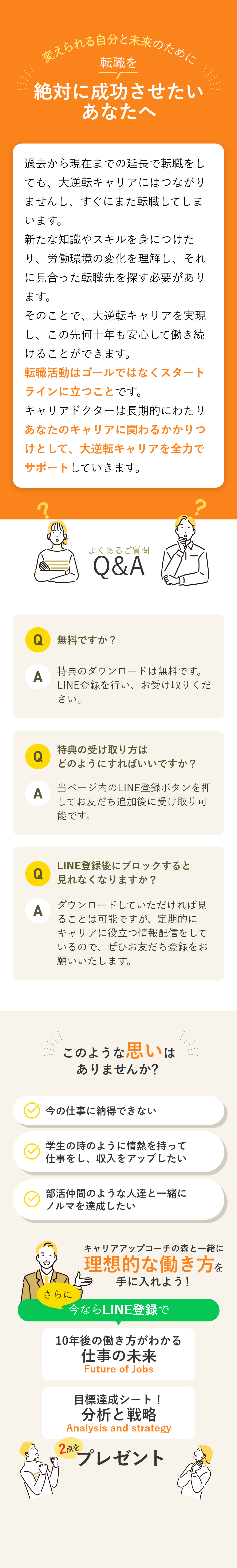 変えられる自分と未来のために 転職を絶対に成功させたいあなたへ 過去から現在までの延長で転職をしても、大逆転キャリアにはつながりませんし、すぐにまた転職してしまいます。新たな知識やスキルを身につけたり、労働環境の変化を理解し、それに見合った転職先を探す必要があります。そのことで、大逆転キャリアを実現し、この先何十年も安心して働き続けることができます。転職活動はゴールではなくスタートラインに立つことです。キャリアドクターは長期的にわたりあなたのキャリアに関わるかかりつけとして、大逆転キャリアを全力でサポートしていきます。 【よくあるご質問】Q.無料ですか？A.特典ダウンロードもキャリア診断も無料です。費用は掛かりませんがLINE登録をお願いします。 Q.特典の受け取り方はどのようにすればいいですか？A.当ページ内のLINE登録ボタンを押してお友だち追加後に受け取り可能です。 Q.LINE登録後にブロックすると見れなくなりますか？A.ダウンロードしていただければ見ることは可能ですが、定期的にキャリアに役立つ情報配信をしているので、ぜひお友だち登録をお願いいたします。 もう悩まないための無料キャリア診断実施中！ 将来に対する不安の解消 納得できないキャリアからの卒業 未経験の業界への挑戦 キャリアコンサルタントが大逆転キャリアの秘訣を完全公開！ さらに今ならLINE登録で大逆転キャリアの設定図が描ける資料を3点プレゼント！